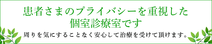 患者さまのプライバシーを重視した個室診療室です。周りを気にすることなく安心して治療を受けて頂けます。